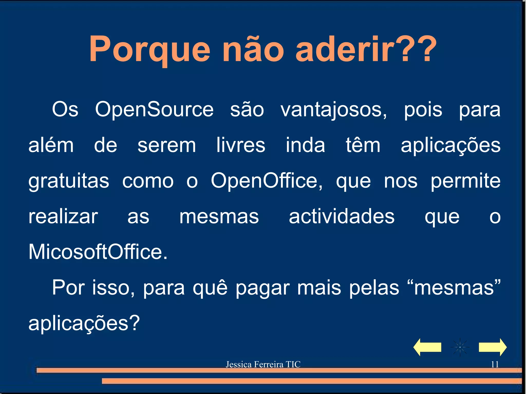 Porque não aderir?? Os OpenSource são vantajosos, pois para além de serem livres inda têm aplicações gratuitas como o OpenOffice, que nos permite realizar as mesmas actividades que o MicosoftOffice. Por isso, para quê pagar mais pelas “mesmas” aplicações? 