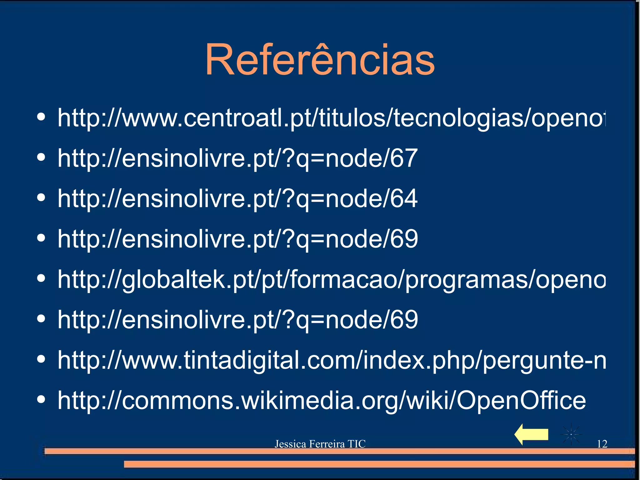 Referências http://www.centroatl.pt/titulos/tecnologias/openoffice2.php3 http://ensinolivre.pt/?q=node/67 http://ensinolivre.pt/?q=node/64 http://ensinolivre.pt/?q=node/69 http://globaltek.pt/pt/formacao/programas/openoffice-impress http://ensinolivre.pt/?q=node/69 http://www.tintadigital.com/index.php/pergunte-nos/openoffice.org/ http://commons.wikimedia.org/wiki/OpenOffice 