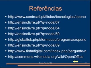 Referências http://www.centroatl.pt/titulos/tecnologias/openoffice2.php3 http://ensinolivre.pt/?q=node/67 http://ensinolivre.pt/?q=node/64 http://ensinolivre.pt/?q=node/69 http://globaltek.pt/pt/formacao/programas/openoffice-impress http://ensinolivre.pt/?q=node/69 http://www.tintadigital.com/index.php/pergunte-nos/openoffice.org/ http://commons.wikimedia.org/wiki/OpenOffice 