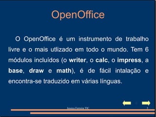 OpenOffice O OpenOffice é um instrumento de trabalho livre e o mais utlizado em todo o mundo. Tem 6 módulos incluídos (o  writer , o  calc , o  impress , a  base ,  draw   e  math ) ,  é de fácil intalação e encontra-se traduzido em várias línguas. 
