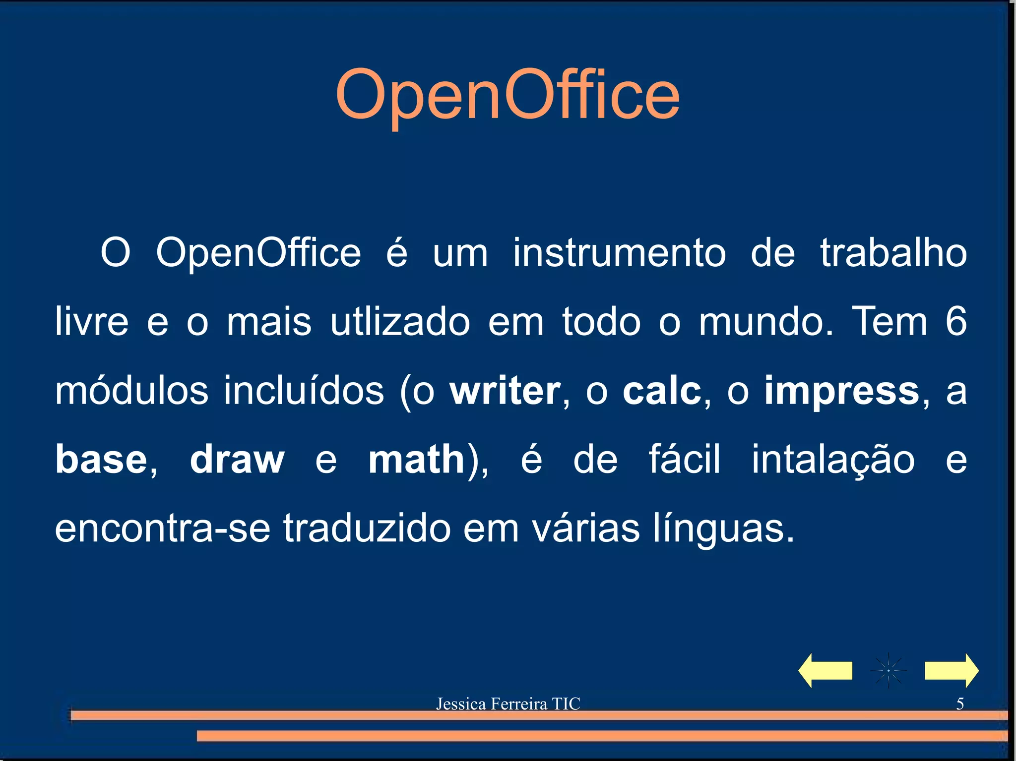 OpenOffice O OpenOffice é um instrumento de trabalho livre e o mais utlizado em todo o mundo. Tem 6 módulos incluídos (o  writer , o  calc , o  impress , a  base ,  draw   e  math ) ,  é de fácil intalação e encontra-se traduzido em várias línguas. 