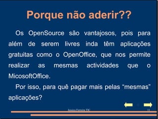Porque não aderir?? Os OpenSource são vantajosos, pois para além de serem livres inda têm aplicações gratuitas como o OpenOffice, que nos permite realizar as mesmas actividades que o MicosoftOffice. Por isso, para quê pagar mais pelas “mesmas” aplicações? 