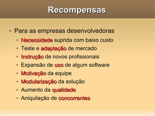 Recompensas Para as empresas desenvolvedoras Necessidade  suprida com baixo custo Teste e  adaptação  de mercado Instrução  de novos profissionais Expansão de  uso  de algum software Motivação  da equipe Modularização  da solução Aumento da  qualidade Aniquilação de  concorrentes 