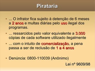 Pirataria ... O infrator fica sujeito à detenção de 6 meses a  2 anos  e multas diárias pelo  uso  ilegal dos programas. ... ressarcidos pelo valor equivalente a  3.000  cópias de cada software utilizado ilegalmente ... com o intuito de  comercialização , a pena passa a ser de reclusão de  1 a 4 anos Denúncia: 0800-110039 (Anônimo) Lei nº 9609/98 