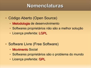 Nomenclaturas Código Aberto (Open Source) Metodologia  de desenvolvimento Softwares proprietários não são a melhor solução Licença preferida:  LGPL Software Livre (Free Software) Movimento  Social Softwares proprietários são o problema do mundo Licença preferida:  GPL 