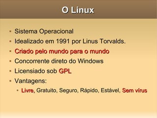 O Linux Sistema Operacional  Idealizado em 1991 por Linus Torvalds. Criado pelo mundo para o mundo Concorrente  direto do Windows Licensiado sob  GPL Vantagens:  Livre,  Gratuito, Seguro, Rápido, Estável,  Sem   vírus 