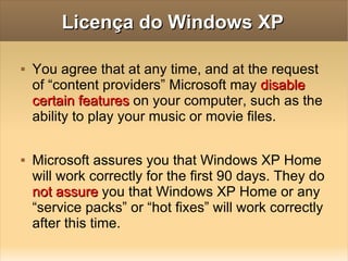 Licença do Windows XP You agree that at any time, and at the request of “content providers” Microsoft may  disable certain features  on your computer, such as the ability to play your music or movie files. Microsoft assures you that Windows XP Home will work correctly for the first 90 days. They do  not assure  you that Windows XP Home or any “service packs” or “hot fixes” will work correctly after this time. 