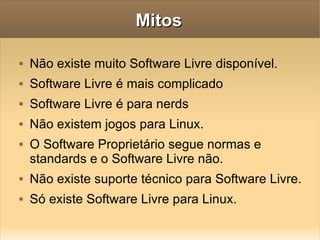 Mitos Não existe muito Software Livre disponível. Software Livre é mais complicado Software Livre é para nerds Não existem jogos para Linux. O Software Proprietário segue normas e standards e o Software Livre não. Não existe suporte técnico para Software Livre. Só existe Software Livre para Linux. 