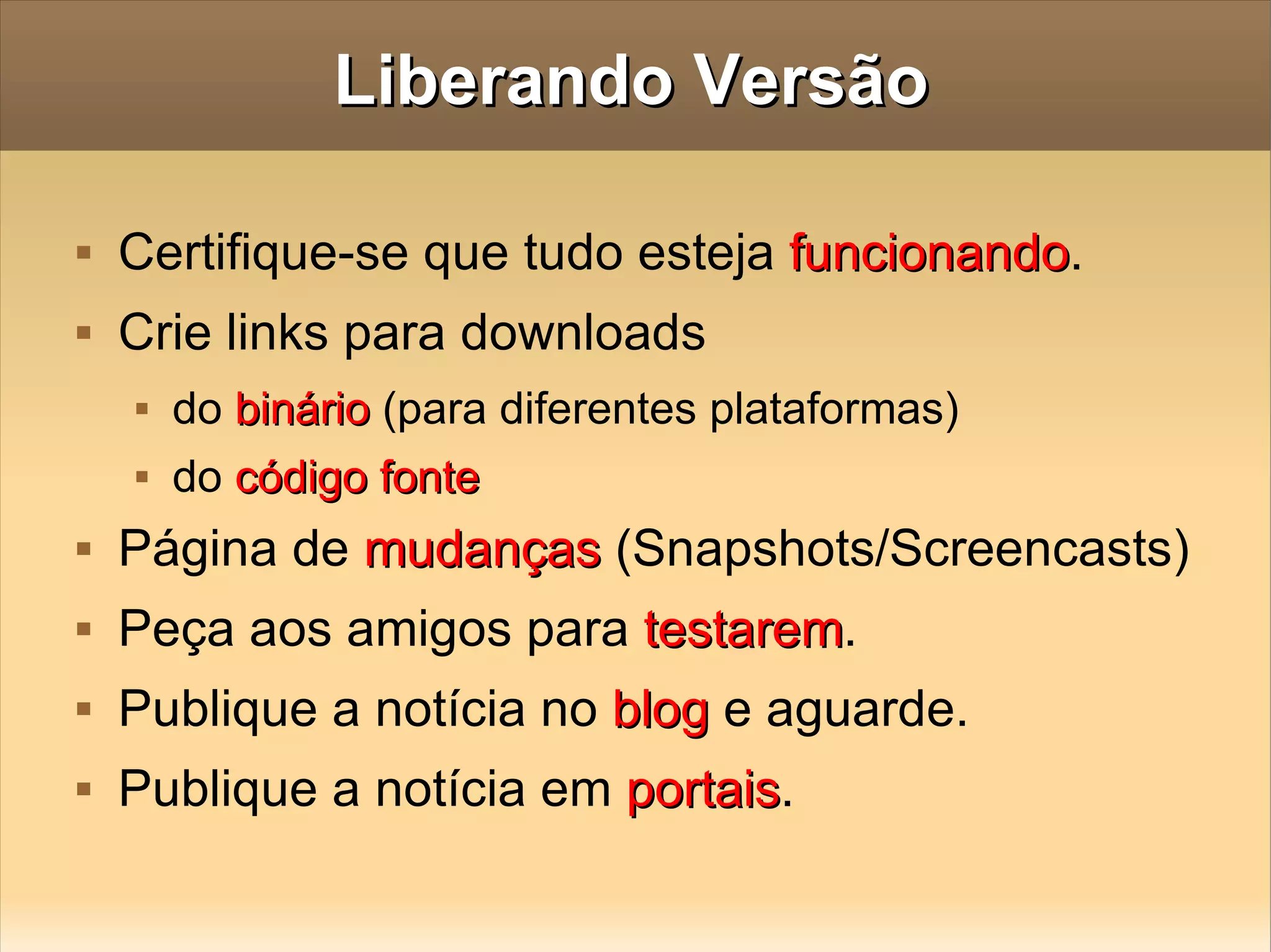 Liberando Versão Certifique-se que tudo esteja  funcionando . Crie links para downloads do  binário  (para diferentes plataformas) do  código fonte Página de  mudanças  (Snapshots/Screencasts)  Peça aos amigos para  testarem . Publique a notícia no  blog  e aguarde. Publique a notícia em  portais . 