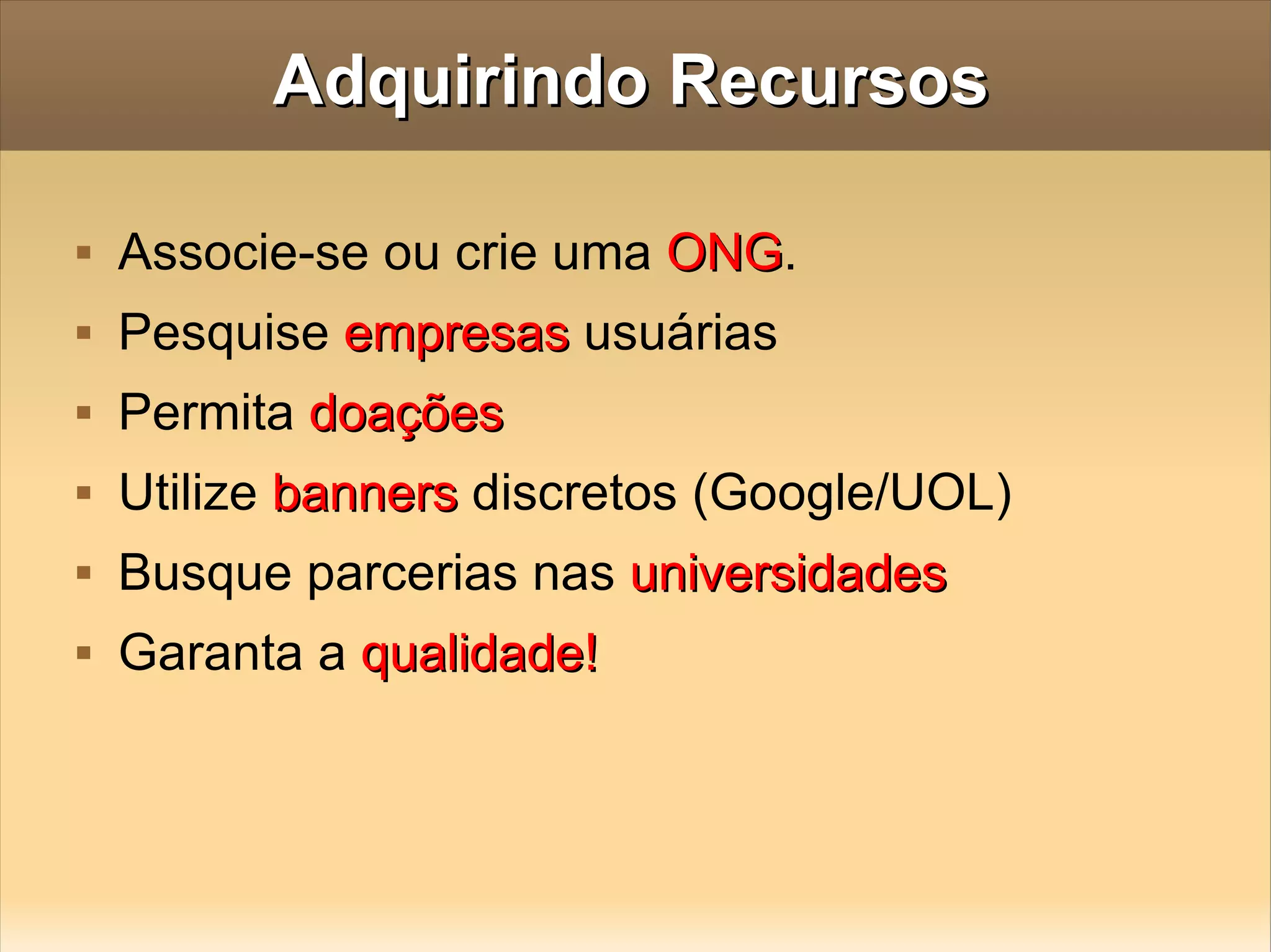 Adquirindo Recursos Associe-se ou crie uma  ONG . Pesquise  empresas  usuárias Permita  doações Utilize  banners  discretos (Google/UOL) Busque parcerias nas  universidades Garanta a  qualidade! 