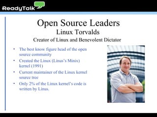 Open Source Leaders The best know figure head of the open source community Created the Linux (Linus’s Minix) kernel (1991) Current maintainer of the Linux kernel source tree Only 2% of the Linux kernel’s code is written by Linus. Linux Torvalds Creator of Linux and Benevolent Dictator  