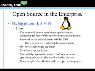 The big players ( L  A M P) Linux The most well known open source application and foundation for many of the servers the power the internet. Projected server sales of almost 40B by 2008 This is for new server sales with Linux pre-installed 30 - 40% of all servers use Linux 5% of desktops run Linux Most widely deployed in servers, desktops, network appliances, pda’s, cell phone and embeded devices. Best example of an effective and viral open source project Open Source in the Enterprise 