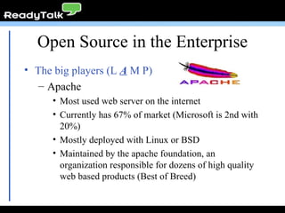 Open Source in the Enterprise The big players (L  A  M P) Apache Most used web server on the internet Currently has 67% of market (Microsoft is 2nd with 20%) Mostly deployed with Linux or BSD Maintained by the apache foundation, an organization responsible for dozens of high quality web based products (Best of Breed) 