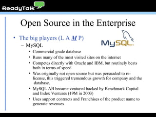 Open Source in the Enterprise The big players (L A  M  P) MySQL Commercial grade database Runs many of the most visited sites on the internet Competes directly with Oracle and IBM, but routinely beats both in terms of speed Was originally not open source but was persuaded to re-license, this triggered tremendous growth for company and the  database. MySQL AB became ventured backed by Benchmark Capital and Index Ventures (19M in 2003) Uses support contracts and Franchises of the product name to generate revenues 