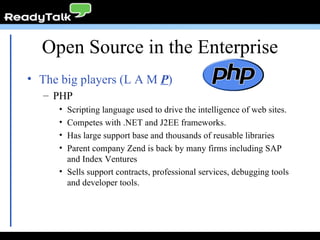 Open Source in the Enterprise The big players (L A M  P ) PHP Scripting language used to drive the intelligence of web sites. Competes with .NET and J2EE frameworks. Has large support base and thousands of reusable libraries Parent company Zend is back by many firms including SAP and Index Ventures Sells support contracts, professional services, debugging tools and developer tools. 