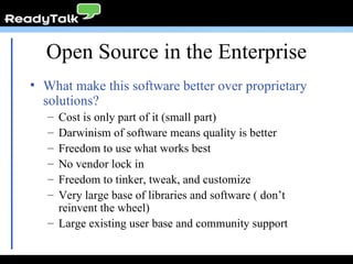 Open Source in the Enterprise What make this software better over proprietary solutions? Cost is only part of it (small part) Darwinism of software means quality is better Freedom to use what works best No vendor lock in Freedom to tinker, tweak, and customize Very large base of libraries and software ( don’t reinvent the wheel) Large existing user base and community support 