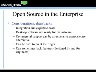 Open Source in the Enterprise Considerations, drawbacks Integration and expertise costs Desktop software not ready for mainstream Commercial support can be as expensive a proprietary alternative. Can be hard to point the finger. Can sometimes lack features (designed by and for engineers) 