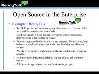Open Source in the Enterprise Example : ReadyTalk Small 30 person software company able to service fortune 500’s web and audio collaboration needs. Built out scalable, high available systems using commodity hardware and open source software Enterprise grade databases, clustering systems, file systems, load balancers, application servers and client libraries are all open source Ability to customize and change software on demand, when we need to. As better tools become available, we are able to utilize them earlier Allows us to spend more on our best assets, people 