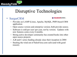 Disruptive Technologies SurgarCRM Provides an LAMP (Linux, Apache, MySQL, PHP) based CRM application Open source version and enterprise version, both provide source. Software is sold per user/ per year, not by version.  Updates with new features come every 6 months. Strong active developer community has created hooks into other open source projects. A,B and C series funding already since their inception in 2004 Stealing the wind out of SalesForce.com sails (and with good reason). 
