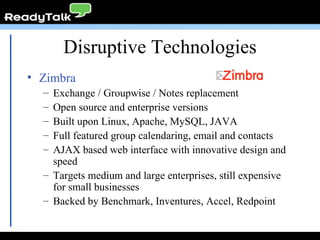 Disruptive Technologies Zimbra Exchange / Groupwise / Notes replacement Open source and enterprise versions Built upon Linux, Apache, MySQL, JAVA Full featured group calendaring, email and contacts AJAX based web interface with innovative design and speed Targets medium and large enterprises, still expensive for small businesses Backed by Benchmark, Inventures, Accel, Redpoint 