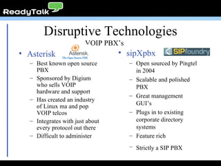 Disruptive Technologies Asterisk Best known open source PBX Sponsored by Digium who sells VOIP hardware and support Has created an industry of Linux ma and pop VOIP telcos Integrates with just about every protocol out there Difficult to administer sipXpbx Open sourced by Pingtel in 2004 Scalable and polished PBX Great management GUI’s Plugs in to existing corporate directory systems Feature rich Strictly a SIP PBX   VOIP PBX’s 