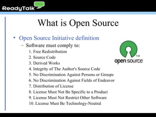 Open Source Initiative definition Software must comply to: 1. Free Redistribution 2. Source Code 3. Derived Works 4. Integrity of The Author's Source Code 5. No Discrimination Against Persons or Groups 6. No Discrimination Against Fields of Endeavor 7. Distribution of License 8. License Must Not Be Specific to a Product 9. License Must Not Restrict Other Software 10. License Must Be Technology-Neutral What is Open Source 
