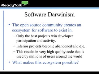 Software Darwinism The open source community creates an ecosystem for software to exist in. Only the best projects win developer participation and activity. Inferior projects become abandoned and die. This results in very high quality code that is used by millions of users around the world What makes this ecosystem possible? 