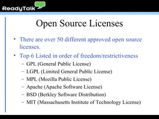Open Source Licenses There are over 50 different approved open source licenses. Top 6 Listed in order of freedom/restrictiveness GPL (General Public License) LGPL (Limited General Public License) MPL (Mozilla Public License) Apache (Apache Software License) BSD (Berkley Software Distribution) MIT (Massachusetts Institute of Technology License) 