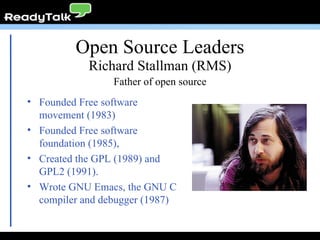 Open Source Leaders Founded Free software movement (1983) Founded Free software foundation (1985), Created the GPL (1989) and GPL2 (1991). Wrote GNU Emacs, the GNU C compiler and debugger (1987) Richard Stallman (RMS) Father of open source 