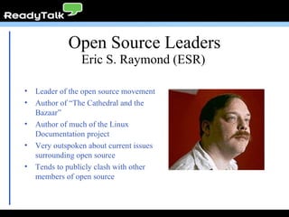 Open Source Leaders Leader of the open source movement Author of “The Cathedral and the Bazaar” Author of much of the Linux Documentation project Very outspoken about current issues surrounding open source Tends to publicly clash with other members of open source Eric S. Raymond (ESR)   