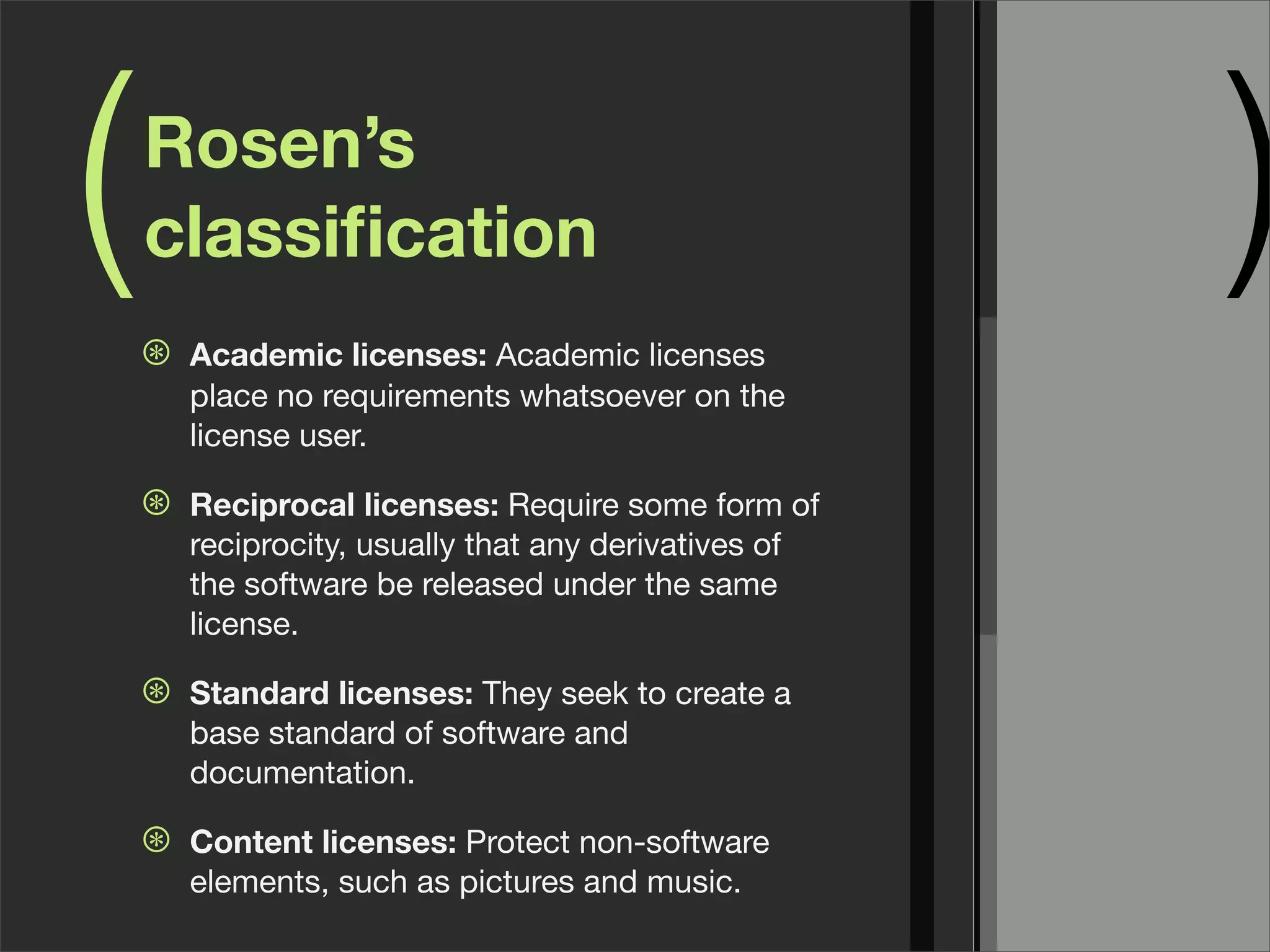 ( )Rosen’s
classiﬁcation
⊛ Academic licenses: Academic licenses
place no requirements whatsoever on the
license user.
⊛ Reciprocal licenses: Require some form of
reciprocity, usually that any derivatives of
the software be released under the same
license.
⊛ Standard licenses: They seek to create a
base standard of software and
documentation.
⊛ Content licenses: Protect non-software
elements, such as pictures and music.
 