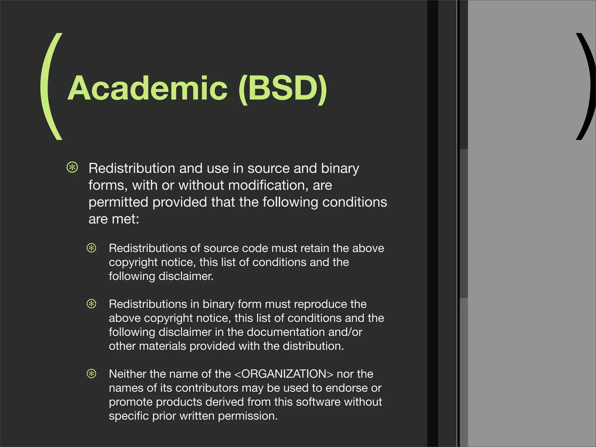 ( )Academic (BSD)
⊛ Redistribution and use in source and binary
forms, with or without modiﬁcation, are
permitted provided that the following conditions
are met:
⊛ Redistributions of source code must retain the above
copyright notice, this list of conditions and the
following disclaimer.
⊛ Redistributions in binary form must reproduce the
above copyright notice, this list of conditions and the
following disclaimer in the documentation and/or
other materials provided with the distribution.
⊛ Neither the name of the <ORGANIZATION> nor the
names of its contributors may be used to endorse or
promote products derived from this software without
speciﬁc prior written permission.
 