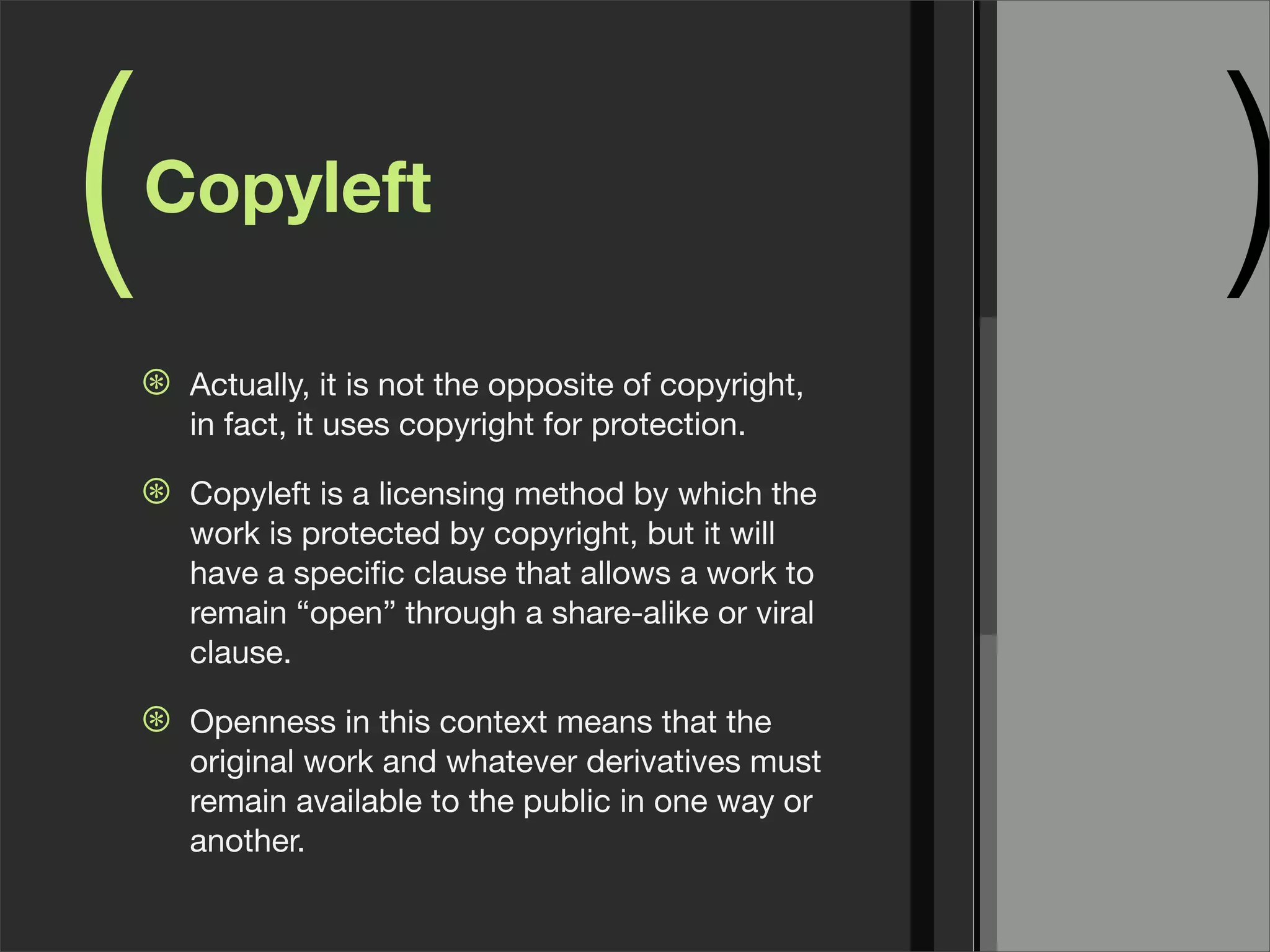 ( )Copyleft
⊛ Actually, it is not the opposite of copyright,
in fact, it uses copyright for protection.
⊛ Copyleft is a licensing method by which the
work is protected by copyright, but it will
have a speciﬁc clause that allows a work to
remain “open” through a share-alike or viral
clause.
⊛ Openness in this context means that the
original work and whatever derivatives must
remain available to the public in one way or
another.
 