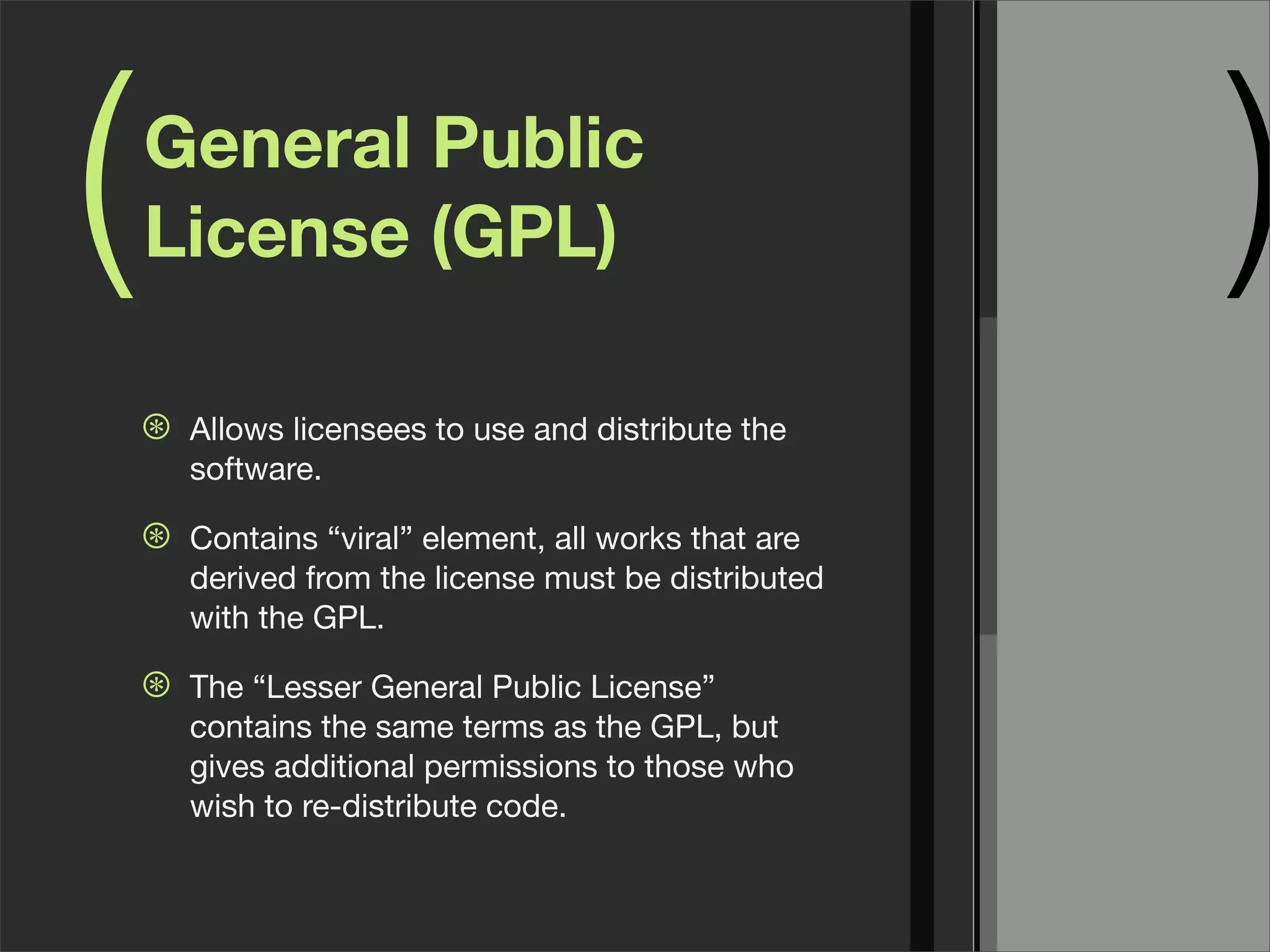 ( )General Public
License (GPL)
⊛ Allows licensees to use and distribute the
software.
⊛ Contains “viral” element, all works that are
derived from the license must be distributed
with the GPL.
⊛ The “Lesser General Public License”
contains the same terms as the GPL, but
gives additional permissions to those who
wish to re-distribute code.
 
