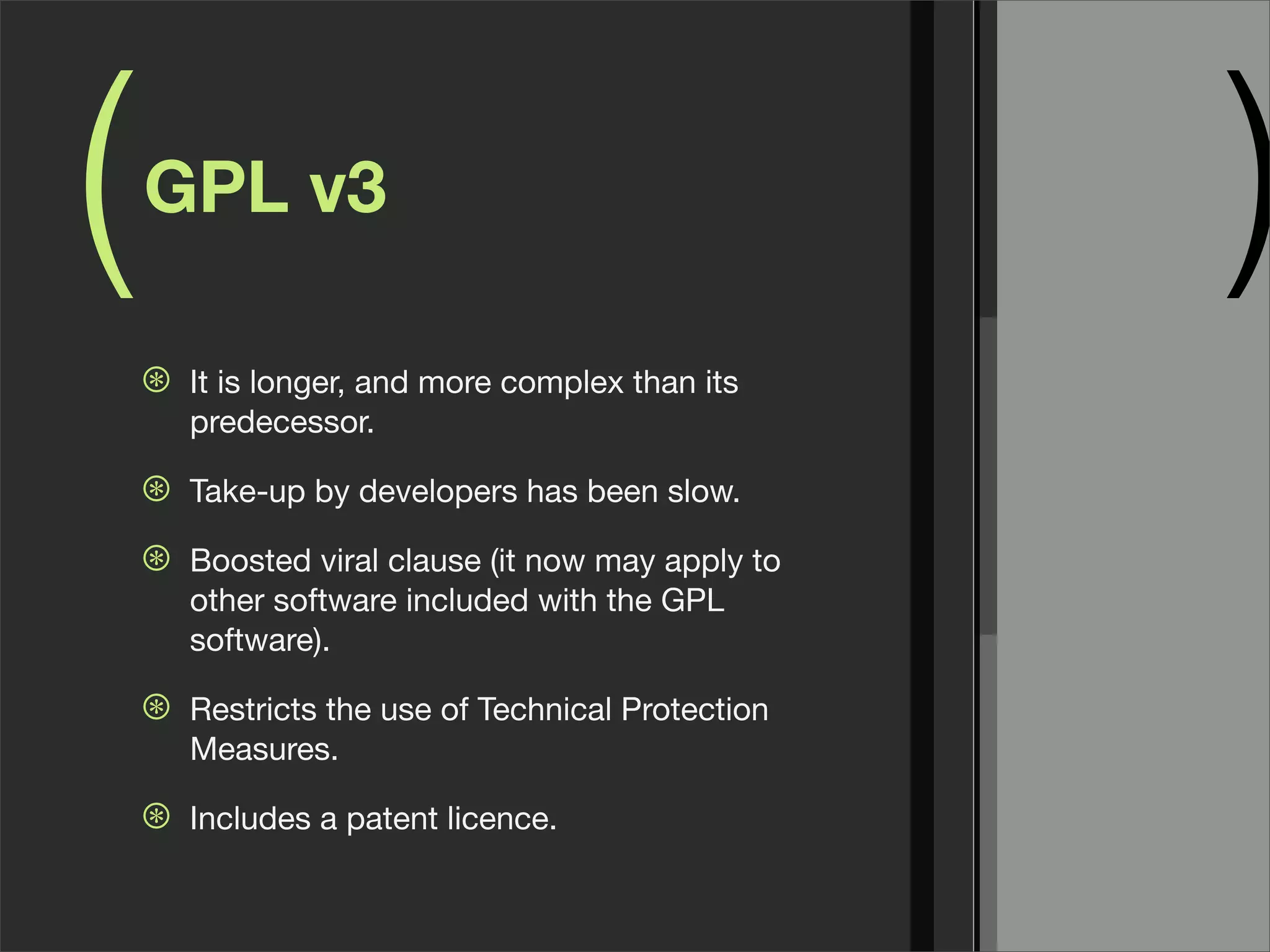 ( )GPL v3
⊛ It is longer, and more complex than its
predecessor.
⊛ Take-up by developers has been slow.
⊛ Boosted viral clause (it now may apply to
other software included with the GPL
software).
⊛ Restricts the use of Technical Protection
Measures.
⊛ Includes a patent licence.
 
