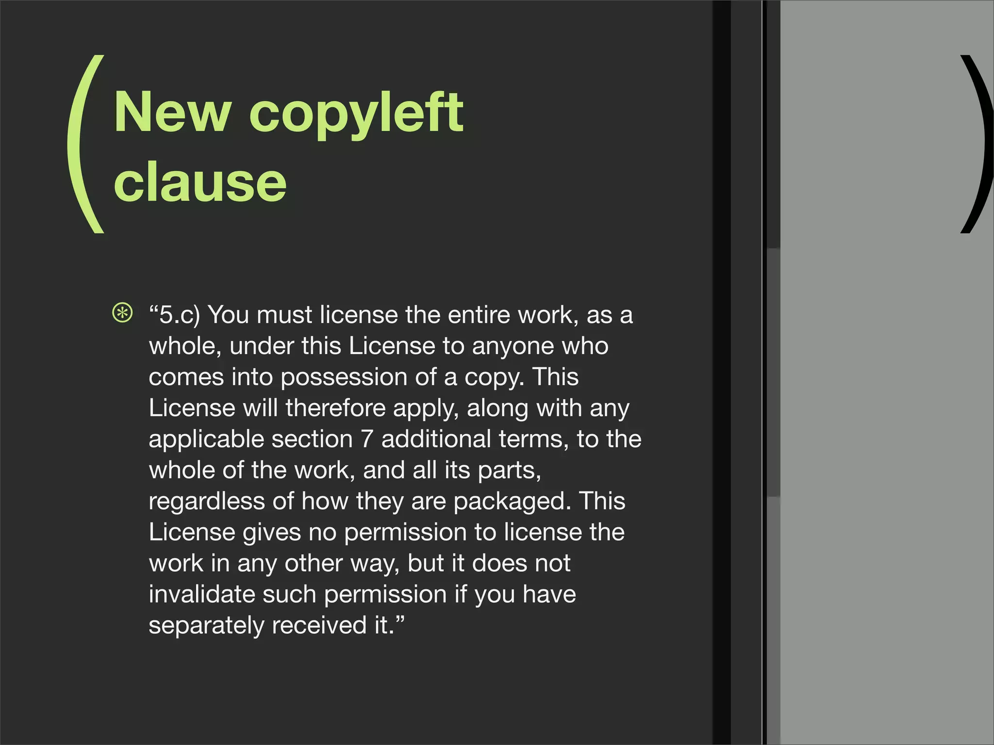 ( )New copyleft
clause
⊛ “5.c) You must license the entire work, as a
whole, under this License to anyone who
comes into possession of a copy. This
License will therefore apply, along with any
applicable section 7 additional terms, to the
whole of the work, and all its parts,
regardless of how they are packaged. This
License gives no permission to license the
work in any other way, but it does not
invalidate such permission if you have
separately received it.”
 