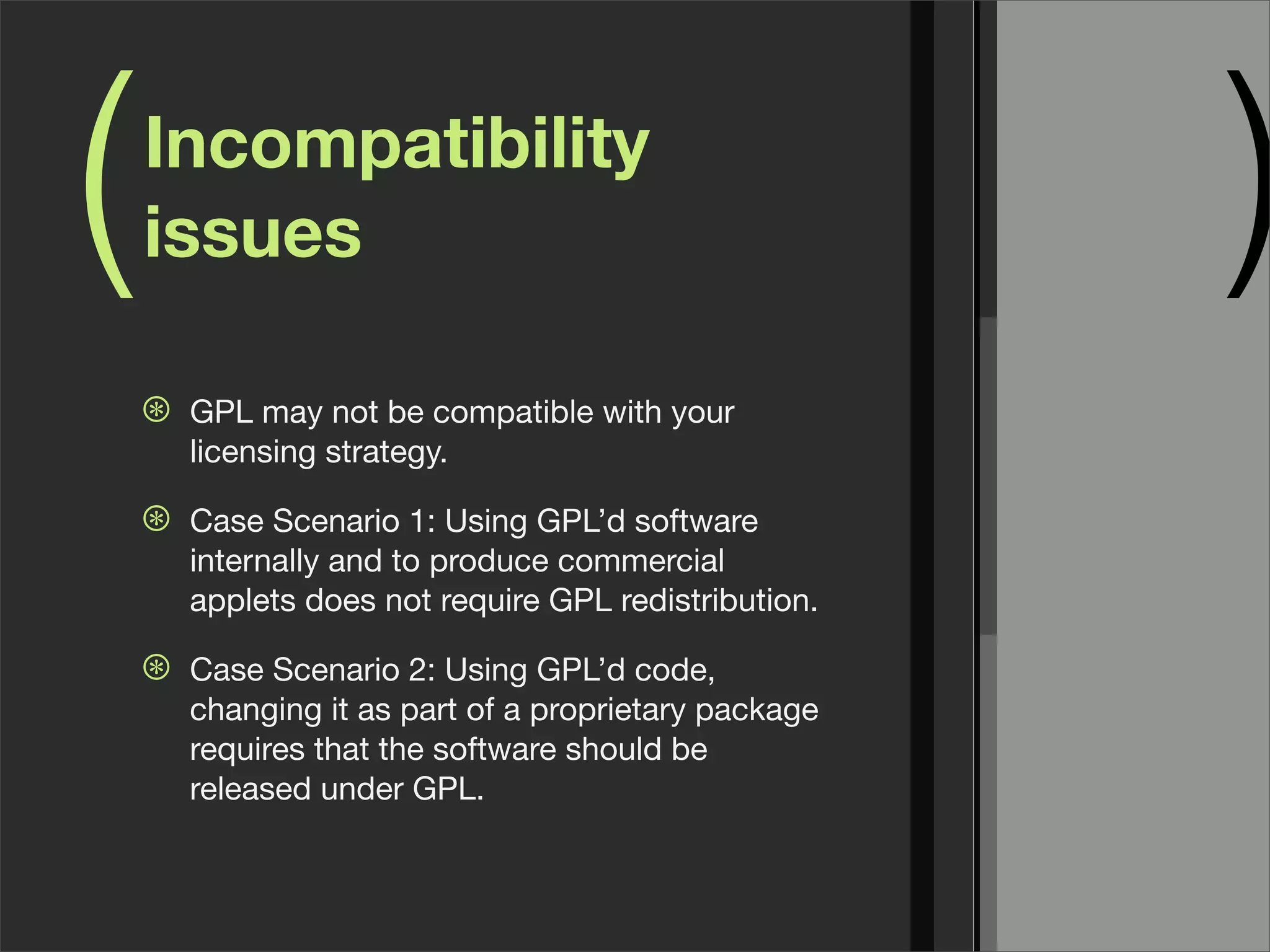 ( )Incompatibility
issues
⊛ GPL may not be compatible with your
licensing strategy.
⊛ Case Scenario 1: Using GPL’d software
internally and to produce commercial
applets does not require GPL redistribution.
⊛ Case Scenario 2: Using GPL’d code,
changing it as part of a proprietary package
requires that the software should be
released under GPL.
 