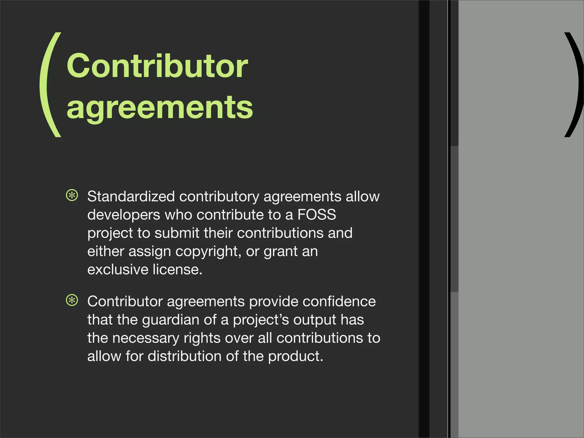 ( )Contributor
agreements
⊛ Standardized contributory agreements allow
developers who contribute to a FOSS
project to submit their contributions and
either assign copyright, or grant an
exclusive license.
⊛ Contributor agreements provide conﬁdence
that the guardian of a project’s output has
the necessary rights over all contributions to
allow for distribution of the product.
 