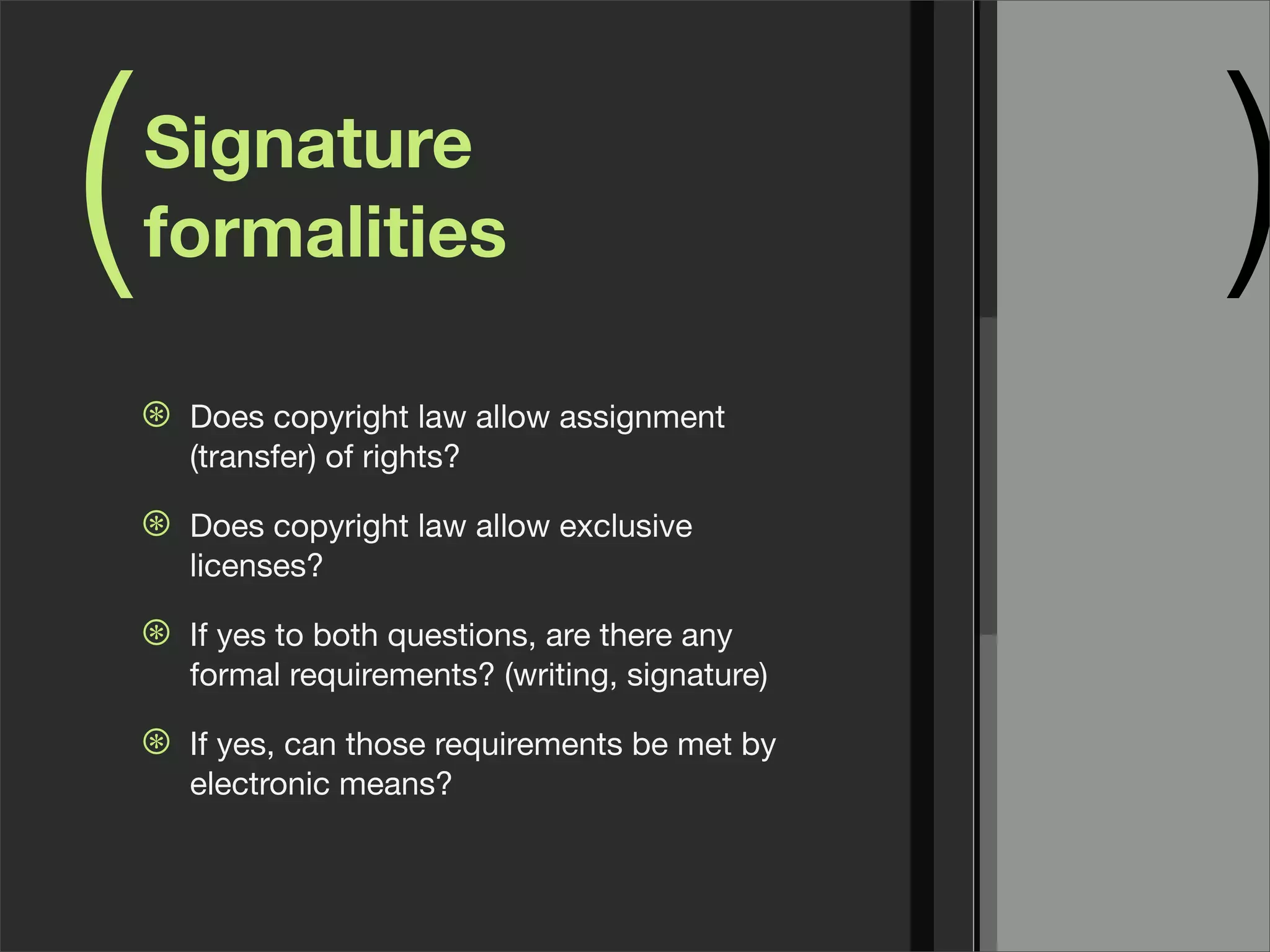 ( )Signature
formalities
⊛ Does copyright law allow assignment
(transfer) of rights?
⊛ Does copyright law allow exclusive
licenses?
⊛ If yes to both questions, are there any
formal requirements? (writing, signature)
⊛ If yes, can those requirements be met by
electronic means?
 