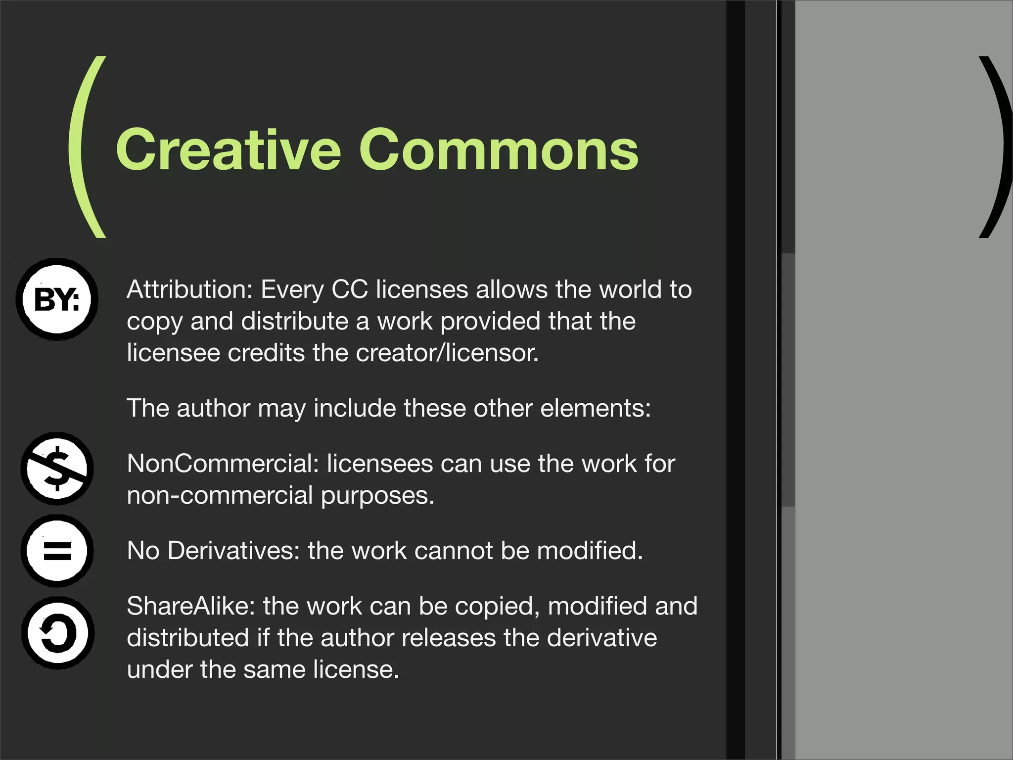 ( )Creative Commons
Attribution: Every CC licenses allows the world to
copy and distribute a work provided that the
licensee credits the creator/licensor.
The author may include these other elements:
NonCommercial: licensees can use the work for
non-commercial purposes.
No Derivatives: the work cannot be modiﬁed.
ShareAlike: the work can be copied, modiﬁed and
distributed if the author releases the derivative
under the same license.
 