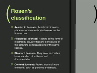 ( )Rosen’s
classiﬁcation
⊛ Academic licenses: Academic licenses
place no requirements whatsoever on the
license user.
⊛ Reciprocal licenses: Require some form of
reciprocity, usually that any derivatives of
the software be released under the same
license.
⊛ Standard licenses: They seek to create a
base standard of software and
documentation.
⊛ Content licenses: Protect non-software
elements, such as pictures and music.
 