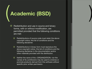 ( )Academic (BSD)
⊛ Redistribution and use in source and binary
forms, with or without modiﬁcation, are
permitted provided that the following conditions
are met:
⊛ Redistributions of source code must retain the above
copyright notice, this list of conditions and the
following disclaimer.
⊛ Redistributions in binary form must reproduce the
above copyright notice, this list of conditions and the
following disclaimer in the documentation and/or
other materials provided with the distribution.
⊛ Neither the name of the <ORGANIZATION> nor the
names of its contributors may be used to endorse or
promote products derived from this software without
speciﬁc prior written permission.
 