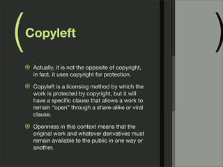 ( )Copyleft
⊛ Actually, it is not the opposite of copyright,
in fact, it uses copyright for protection.
⊛ Copyleft is a licensing method by which the
work is protected by copyright, but it will
have a speciﬁc clause that allows a work to
remain “open” through a share-alike or viral
clause.
⊛ Openness in this context means that the
original work and whatever derivatives must
remain available to the public in one way or
another.
 