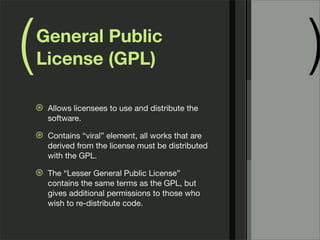 ( )General Public
License (GPL)
⊛ Allows licensees to use and distribute the
software.
⊛ Contains “viral” element, all works that are
derived from the license must be distributed
with the GPL.
⊛ The “Lesser General Public License”
contains the same terms as the GPL, but
gives additional permissions to those who
wish to re-distribute code.
 