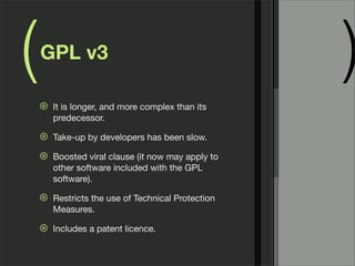 ( )GPL v3
⊛ It is longer, and more complex than its
predecessor.
⊛ Take-up by developers has been slow.
⊛ Boosted viral clause (it now may apply to
other software included with the GPL
software).
⊛ Restricts the use of Technical Protection
Measures.
⊛ Includes a patent licence.
 