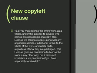 ( )New copyleft
clause
⊛ “5.c) You must license the entire work, as a
whole, under this License to anyone who
comes into possession of a copy. This
License will therefore apply, along with any
applicable section 7 additional terms, to the
whole of the work, and all its parts,
regardless of how they are packaged. This
License gives no permission to license the
work in any other way, but it does not
invalidate such permission if you have
separately received it.”
 