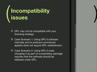 ( )Incompatibility
issues
⊛ GPL may not be compatible with your
licensing strategy.
⊛ Case Scenario 1: Using GPL’d software
internally and to produce commercial
applets does not require GPL redistribution.
⊛ Case Scenario 2: Using GPL’d code,
changing it as part of a proprietary package
requires that the software should be
released under GPL.
 