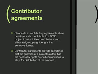 ( )Contributor
agreements
⊛ Standardized contributory agreements allow
developers who contribute to a FOSS
project to submit their contributions and
either assign copyright, or grant an
exclusive license.
⊛ Contributor agreements provide conﬁdence
that the guardian of a project’s output has
the necessary rights over all contributions to
allow for distribution of the product.
 