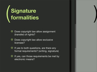 ( )Signature
formalities
⊛ Does copyright law allow assignment
(transfer) of rights?
⊛ Does copyright law allow exclusive
licenses?
⊛ If yes to both questions, are there any
formal requirements? (writing, signature)
⊛ If yes, can those requirements be met by
electronic means?
 