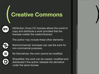 ( )Creative Commons
Attribution: Every CC licenses allows the world to
copy and distribute a work provided that the
licensee credits the creator/licensor.
The author may include these other elements:
NonCommercial: licensees can use the work for
non-commercial purposes.
No Derivatives: the work cannot be modiﬁed.
ShareAlike: the work can be copied, modiﬁed and
distributed if the author releases the derivative
under the same license.
 